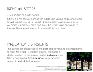 TREND #1 BITTERS
-MAKING THE OLD NEW AGAIN
 Bitters, a 19th century concoction made from various herbs once used
 to aid seasickness, have typically been used in small amounts as in-
 gredients in cocktails. More and more, bartenders are beginning to
 feature this extreme ingredient prominently in their drinks.




IMPLICATIONS & INSIGHTS
This dusting off of cocktails of the past and re-vamping old ingredients
to meet the needs of modern palettes indicates a
desire to return to the basics. Finding old gems in our
history and making them new again also evokes a
sense of comfort that we crave.
                                                1. http://www.foxnews.com/leisure/2012/01/05/cocktail-trends-for-2012/
                                                                        2. http://www.trendcentral.com/life/drinks-of-yore/
                                                                       3. http://www.trendcentral.com/life/the-bitters-end/
            4. http://drinks.seriouseats.com/2012/02/cocktail-trend-bitters-forward-drinks-lots-of-angstora-cocktails.html
 