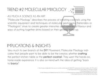 TREND #2 MOLECULAR MIXOLOGY
-AS MUCH A SCIENCE AS AN ART
 “Molecular Mixology ” describes the process of creating cocktails using the
 scientific equipment and techniques of molecular gastronomy. Bartenders or
 “Mixologists” strive to create greater intensities and varieties of flavour and
 ways of putting together drinks based on their genetic make-up.




IMPLICATIONS & INSIGHTS
Very much its own branch of the DIY Movement, Molecular Mixology indi-
cates that people want to be able to be the creator; whether crafting
the perfect kitchen table or the perfect cocktail. They want the hands-on,
home-made experience. It is also on-trend with the idea of getting “back
to basics”
                            1. http://citysip.com/global/on-the-cusp-of-cocktail-cool-the-sippin%E2%80%99-5-spirited-trends-of-2012-edition-i/#.TztTN-aaK2x
                                                                                              2. http://www.chow.com/food-news/54866/10-raw-egg-cocktails/
                                                                                                                           3. http://www.mixology.com/issues/40sr/
                                  4. http://cltampa.com/dailyloaf/archives/2011/05/31/cocktail-trend-emotion-inspired-drinks-by-local-mixologists-plus-recipes
                                                                                                       5. http://www.trendhunter.com/trends/high-tech-bartending
 