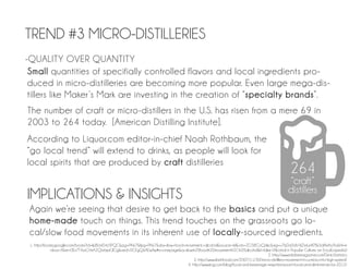 TREND #3 MICRO-DISTILLERIES
-QUALITY OVER QUANTITY
 Small quantities of specifially controlled flavors and local ingredients pro-
 duced in micro-distilleries are becoming more popular. Even large mega-dis-
 tillers like Maker ’s Mark are investing in the creation of “specialty brands”.
The number of craft or micro-distillers in the U.S. has risen from a mere 69 in
2003 to 264 today. [American Distilling Institute].
According to Liquor.com editor-in-chief Noah Rothbaum, the
“go local trend” will extend to drinks, as people will look for
local spirits that are produced by craft distilleries
                                                                                                                                                  264
                                                                                                                                                  “craft”
                                                                                                                                                 distillers
IMPLICATIONS & INSIGHTS
 Again we’re seeing that desire to get back to the basics and put a unique
 home-made touch on things. This trend touches on the grassroots go lo-
 cal/slow food movements in its inherent use of locally-sourced ingredients.
 1. http://books.google.com/books?id=IpBLW04z5PQC&pg=PA67&lpg=PA67&dq=slow+food+movement,+alcohol&source=bl&ots=ZO38CoQdkc&sig=u7bDd3dV4JZWuj4I7Bx3dAWhy9o&hl=e
              n&sa=X&ei=0Es7T4yxGYeA2QWajaGlCg&ved=0CEgQ6AEwAw#v=onepage&q=slow%20food%20movement%2C%20alcohol&f=false (Alcohol in Popular Culture: an Encylcopedia)
                                                                                                                                2. http://www.imbibemagazine.com/Drink-Statistics
                                                                                     3. http://www.slashfood.com/2007/11/30/micro-distillery-movement-in-us-kicks-into-high-speed/
                                                                                 4. http://www.kng.com/blog/food-and-beverage-news/restaurant-food-and-drink-trends-for-2012/
 