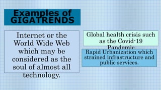 Internet or the
World Wide Web
which may be
considered as the
soul of almost all
technology.
Examples of
GIGATRENDS
Global health crisis such
as the Covid-19
Pandemic
Rapid Urbanization which
strained infrastructure and
public services.
 
