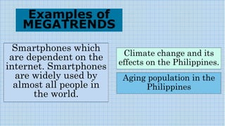 Smartphones which
are dependent on the
internet. Smartphones
are widely used by
almost all people in
the world.
Examples of
MEGATRENDS
Climate change and its
effects on the Philippines.
Aging population in the
Philippines
 