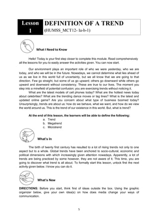 5
Lesson
1
DEFINITION OF A TREND
(HUMSS_MCT12- Ia-b-1)
What I Need to Know
Hello! Today is your first step closer to complete this module. Read comprehensively
all the lessons for you to easily answer the activities given. You can now start.
Our environment plays an important role of who we were yesterday, who we are
today, and who we will be in the future. Nowadays, we cannot determine what lies ahead of
us as we live in this world full of uncertainty, but we all know that we are going to that
direction. Few go straight, but some of us go upward; others go downward while others go
upward and downward without consistency. These are true to our lives. The moment you
step into a minefield of potential confusion; you are exercising trends without noticing it.
What are the latest models of cell phones today? What are the hottest news today
about celebrities? What are the trending dance moves or tag lines? What is the latest and
updated online game? Are you concern about what type of business boomed today?
Unsurprisingly, trends are about us: how do we behave, what we want, and how do we view
the world around us. This is the trend of our existence in this world. But, what is trend?
At the end of this lesson, the learners will be able to define the following:
a. Trend
b. Megatrend
c. Microtrend
What’s In
The birth of twenty first century has resulted to a lot of rising trends not only to one
aspect but to a whole. Global trends have been anchored to socio-cultural, economic and
political dimensions with which increasingly given attention nowadays. Apparently, a lot of
trends are being practiced by some however, they are not aware of it. This time, you are
going to discover what trend is all about. To formally start this lesson, unlock first the next
activity given below. I know you can do it.
What’s New
DIRECTIONS: Before you start, think first of ideas outside the box. Using the graphic
organizer below, give your own idea(s) on how does media change your ways of
communication.
 