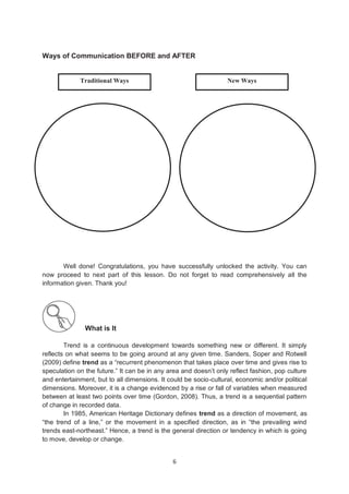 6
Ways of Communication BEFORE and AFTER
Well done! Congratulations, you have successfully unlocked the activity. You can
now proceed to next part of this lesson. Do not forget to read comprehensively all the
information given. Thank you!
What is It
Trend is a continuous development towards something new or different. It simply
reflects on what seems to be going around at any given time. Sanders, Soper and Rotwell
(2009) define trend as a ―recurrent phenomenon that takes place over time and gives rise to
speculation on the future.‖ It can be in any area and doesn’t only reflect fashion, pop culture
and entertainment, but to all dimensions. It could be socio-cultural, economic and/or political
dimensions. Moreover, it is a change evidenced by a rise or fall of variables when measured
between at least two points over time (Gordon, 2008). Thus, a trend is a sequential pattern
of change in recorded data.
In 1985, American Heritage Dictionary defines trend as a direction of movement, as
―the trend of a line,‖ or the movement in a specified direction, as in ―the prevailing wind
trends east-northeast.‖ Hence, a trend is the general direction or tendency in which is going
to move, develop or change.
New Ways
Traditional Ways
 
