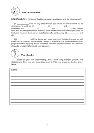 8
What I Have Learned
DIRECTIONS: Fill in the blanks. Read the paragraph carefully and write the missing word(s).
(1) ____________ does not only reflect fashion, pop culture and entertainment, but all
dimensions. It could be (2) ____________, (3) ____________ and (4) ____________
dimensions. (5) ____________, (6) ____________ and (7) ____________ (2009) defined
trend as a recurrent phenomenon that takes place over time and gives rise to speculation on
the future. However, there are two classifications of a trend namely (8) ____________ and
(9) ____________.
(10) ____________ said that trends gain power over time, because they are not just
merely part of a moment, they are tools, connectors and will become more valuable as other
people commit to engaging. Always remember, no matter what type of trend it is; there will
always be new coming to replace what is present.
What I Can Do
Based on your own understanding, define trend using example (gadgets and
etc.)/scenario. Give your brief explanation about it. Write your answer on the box given.
below.
ANSWER
 