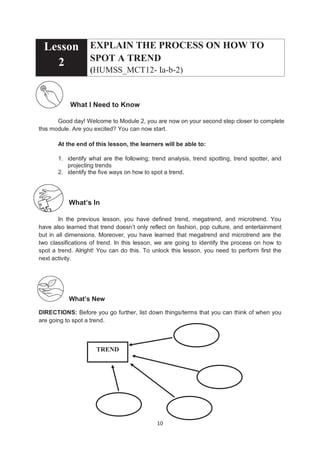 10
Lesson
2
EXPLAIN THE PROCESS ON HOW TO
SPOT A TREND
(HUMSS_MCT12- Ia-b-2)
What I Need to Know
Good day! Welcome to Module 2, you are now on your second step closer to complete
this module. Are you excited? You can now start.
At the end of this lesson, the learners will be able to:
1. identify what are the following; trend analysis, trend spotting, trend spotter, and
projecting trends
2. identify the five ways on how to spot a trend.
What’s In
In the previous lesson, you have defined trend, megatrend, and microtrend. You
have also learned that trend doesn’t only reflect on fashion, pop culture, and entertainment
but in all dimensions. Moreover, you have learned that megatrend and microtrend are the
two classifications of trend. In this lesson, we are going to identify the process on how to
spot a trend. Alright! You can do this. To unlock this lesson, you need to perform first the
next activity.
What’s New
DIRECTIONS: Before you go further, list down things/terms that you can think of when you
are going to spot a trend.
TREND
 