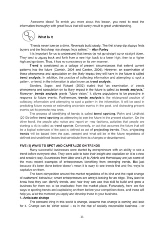 11
Awesome ideas! To enrich you more about this lesson, you need to read the
information thoroughly with great focus that will surely result to great understanding.
What Is It
―Trends never turn on a dime. Reversals build slowly. The first sharp dip always finds
buyers and the first sharp rise always finds sellers.‖ – Alan Farley
It is important for us to understand that trends do not go straight up or straight down.
They tend to zigzag back and forth from a new high back to a lower high, then to a higher
high and go down. Thus, it has no consistency on its own manner.
Trend is considered as a collage of present circumstances that extend current
patterns into the future (Cornish, 2004 and Canton, 2006). However, an examination of
these phenomena and speculation on the likely impact they will have in the future is called
trend analysis. In addition, the practice of collecting information and attempting to spot a
pattern, or trend, in the information is also known as trend analysis.
Sanders, Soper, and Rotwell (2002) stated that ―an examination of trends
phenomena and speculation on its likely impact in the future is called as trends analysis.‖
Moreover, trends analysis grants ―future vision.‖ It allows populations to be proactive in
response to future events. Furthermore, trends analysis is the widespread practice of
collecting information and attempting to spot a pattern in the information. It will be used in
predicting future events or estimating uncertain events in the past, and distracting present
events just to promote new ones.
The process of identifying of trends is called trend spotting. Rehn and Lindkvist
(2013) define trend spotting as attempting to see the future in the present situation. On the
other hand, the people who notice and report on new fashions, activities that people are
starting to do is called as trend spotter. Conversely, an act that assumes the future that will
be a logical extension of the past is defined as act of projecting trends. Thus, projecting
trends will be based from the past, present and what will be in the future regardless of
defined and undefined factors that contribute from its changes or development.
FIVE (5) WAYS TO SPOT AND CAPITALIZE ON TRENDS
Many successful businesses were started by entrepreneurs with an ability to see a
trend before everyone else. They were able to take their insight and capitalize on it in a new
and creative way. Businesses from Uber and Lyft to Airbnb and HomeAway are just some of
the most recent examples of entrepreneurs benefiting from emerging trends. But just
because it’s been done before doesn’t mean it is easy to see trends first and find ways to
capitalize on them.
The keen competition around the market regardless of its kind and the rapid change
of customers’ behaviour, smart entrepreneurs are always looking for an edge. They want to
know how they can identify trends, and how they can use that skill to build and grow a
business for them not to be eradicated from the market place. Fortunately, here are five
ways in spotting trends and capitalizing on them before your competition does, and these will
help you a lot the moment you apply and develop these to your business.
1. Anticipate change
The constant thing in this world is change. Assume that change is coming and look
for it. Change can be either social -- as in the rise of socially responsible business -- or
 