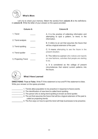 13
1. Trend _____
2. Trend analysis _____
3. Trend spotting _____
4. Trend spotter _____
5. Projecting Trend _____
What’s More
Let’s try to check your memory. Match the word(s) from column A to the definitions
in column B. Write the letter of your answer on the space provided.
Column A Column B
What I Have Learned
DIRECTIONS: True or False. Write T if the statement is true and F if the statement is false.
Write your answer on the space provided.
___________ 1. Trends allow population to be proactive in response to future events.
___________ 2. The identification of new trend is called trend spotting.
___________ 3. The person who is doing trend spotting is known as trend spotter.
___________ 4. The act that assumes the future that will be a logical extension of the past is
called as projecting trends.
___________ 5. The five ways on how to spot the trend will help businesses to be proactive.
A. It is the practice of collecting information and
attempting to spot a pattern, or trend, in the
information.
B. It refers to an act that assumes the future that
will be a logical extension of the past.
C. It means attempting to see the future in the
present situation.
D. This refers to a person who notices and reports
on new fashions, activities that people are starting
to do.
e. It is considered as the collage of present
circumstances that extend current patterns into
the future.
 