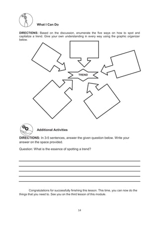 14
What I Can Do
DIRECTIONS: Based on the discussion, enumerate the five ways on how to spot and
capitalize a trend. Give your own understanding in every way using the graphic organizer
below.
Additional Activities
DIRECTIONS: In 3-5 sentences, answer the given question below. Write your
answer on the space provided.
Question: What is the essence of spotting a trend?
Congratulations for successfully finishing this lesson. This time, you can now do the
things that you need to. See you on the third lesson of this module.
TREND
 