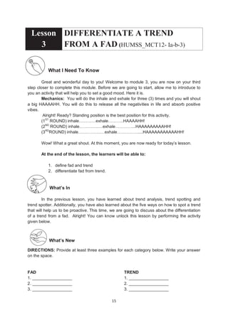 15
Lesson
3
DIFFERENTIATE A TREND
FROM A FAD (HUMSS_MCT12- Ia-b-3)
What I Need To Know
Great and wonderful day to you! Welcome to module 3, you are now on your third
step closer to complete this module. Before we are going to start, allow me to introduce to
you an activity that will help you to set a good mood. Here it is.
Mechanics: You will do the inhale and exhale for three (3) times and you will shout
a big HAAAAHH. You will do this to release all the negativities in life and absorb positive
vibes.
Alright! Ready? Standing position is the best position for this activity.
(1ST
ROUND) inhale…………exhale………..HAAAAHH!
(2ND
ROUND) inhale…………..…exhale…………...HAAAAAAAAAHH!
(3RD
ROUND) inhale…………….…exhale……………....HAAAAAAAAAAAHH!
Wow! What a great shout. At this moment, you are now ready for today’s lesson.
At the end of the lesson, the learners will be able to:
1. define fad and trend
2. differentiate fad from trend.
What’s In
In the previous lesson, you have learned about trend analysis, trend spotting and
trend spotter. Additionally, you have also learned about the five ways on how to spot a trend
that will help us to be proactive. This time, we are going to discuss about the differentiation
of a trend from a fad. Alright! You can know unlock this lesson by performing the activity
given below.
What’s New
DIRECTIONS: Provide at least three examples for each category below. Write your answer
on the space.
FAD TREND
1. _________________ 1. _________________
2. _________________ 2. _________________
3. _________________ 3. _________________
 