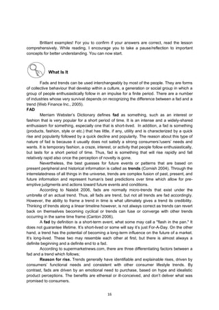 16
Brilliant examples! For you to confirm if your answers are correct, read the lesson
comprehensively. While reading, I encourage you to take a pause/reflection to important
concepts for better understanding. You can now start.
What Is It
Fads and trends can be used interchangeably by most of the people. They are forms
of collective behaviour that develop within a culture, a generation or social group in which a
group of people enthusiastically follow in an impulse for a finite period. There are a number
of industries whose very survival depends on recognizing the difference between a fad and a
trend (Web Finance Inc., 2005).
FAD
Merriam Webster’s Dictionary defines fad as something, such as an interest or
fashion that is very popular for a short period of time. It is an intense and a widely-shared
enthusiasm for something, especially one that is short-lived. In addition, a fad is something
(products, fashion, style or etc.) that has little, if any, utility and is characterized by a quick
rise and popularity followed by a quick decline and popularity. The reason about this type of
nature of fad is because it usually does not satisfy a strong consumers’/users’ needs and
wants. It is temporary fashion, a craze, interest, or activity that people follow enthusiastically,
but lasts for a short period of time. Thus, fad is something that will rise rapidly and fall
relatively rapid also once the perception of novelty is gone.
Nevertheless, the best guesses for future events or patterns that are based on
present peripheral and historical information is called as trends (Cornish 2004). Through the
interrelatedness of all things in the universe, trends are complex fusion of past, present, and
future information and represent human’s best predictions over time which allow for pre-
emptive judgments and actions toward future events and conditions.
According to Naisbit 2006, fads are normally micro-trends that exist under the
umbrella of an actual trend. Thus, all fads are trend, but not all trends are fad accordingly.
However, the ability to frame a trend in time is what ultimately gives a trend its credibility.
Thinking of trends along a linear timeline however, is not always correct as trends can revert
back on themselves becoming cyclical or trends can fuse or converge with other trends
occurring in the same time frame (Canton 2006).
A fad by definition is a short-term event, what some may call a "flash in the pan." It
does not guarantee lifetime. It’s short-lived or some will say it’s just For-A-Day. On the other
hand, a trend has the potential of becoming a long-term influence on the future of a market.
It’s long-lived. These two may resemble each other at first, but there is almost always a
definite beginning and a definite end to a fad.
According to supermarketnews.com, there are three differentiating factors between a
fad and a trend which follows;
Reason for rise. Trends generally have identifiable and explainable rises, driven by
consumers’ functional needs and consistent with other consumer lifestyle trends. By
contrast, fads are driven by an emotional need to purchase, based on hype and idealistic
product perceptions. The benefits are ethereal or ill-conceived, and don’t deliver what was
promised to consumers.
 