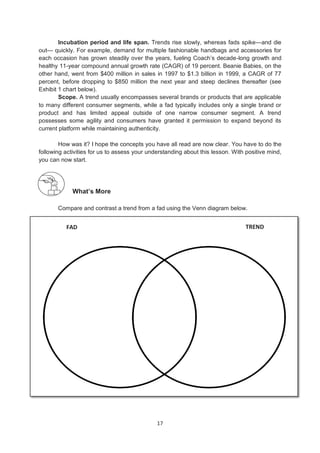 17
FAD TREND
Incubation period and life span. Trends rise slowly, whereas fads spike—and die
out— quickly. For example, demand for multiple fashionable handbags and accessories for
each occasion has grown steadily over the years, fueling Coach’s decade-long growth and
healthy 11-year compound annual growth rate (CAGR) of 19 percent. Beanie Babies, on the
other hand, went from $400 million in sales in 1997 to $1.3 billion in 1999, a CAGR of 77
percent, before dropping to $850 million the next year and steep declines thereafter (see
Exhibit 1 chart below).
Scope. A trend usually encompasses several brands or products that are applicable
to many different consumer segments, while a fad typically includes only a single brand or
product and has limited appeal outside of one narrow consumer segment. A trend
possesses some agility and consumers have granted it permission to expand beyond its
current platform while maintaining authenticity.
How was it? I hope the concepts you have all read are now clear. You have to do the
following activities for us to assess your understanding about this lesson. With positive mind,
you can now start.
What’s More
Compare and contrast a trend from a fad using the Venn diagram below.
 