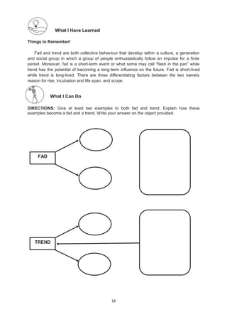 18
What I Have Learned
Things to Remember!
Fad and trend are both collective behaviour that develop within a culture, a generation
and social group in which a group of people enthusiastically follow an impulse for a finite
period. Moreover, fad is a short-term event or what some may call ―flash in the pan‖ while
trend has the potential of becoming a long-term influence on the future. Fad is short-lived
while trend is long-lived. There are three differentiating factors between the two namely
reason for rise, incubation and life span, and scope.
What I Can Do
DIRECTIONS: Give at least two examples to both fad and trend. Explain how these
examples become a fad and a trend. Write your answer on the object provided.
FAD
TREND
 