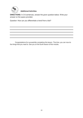 19
Additional Activities
DIRECTIONS: In 3-5 sentences, answer the given question below. Write your
answer on the space provided.
Question: How can you differentiate a trend from a fad?
Congratulations for successfully completing this lesson. This time, you can now do
the things that you need to. See you on the fourth lesson of this module.
 