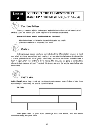 20
Lesson
4
POINT OUT THE ELEMENTS THAT
MAKE UP A TREND (HUMSS_MCT12- Ia-b-4)
What I Need To Know
Starting a day with a joyful heart makes a person beautiful/handsome. Welcome to
Module 4, you are now on your fourth step closer to complete this module.
At the end of this lesson, the learners will be able to:
1. identify the three fundamental elements that point out trends
2. point out the elements that make up a trend.
What’s In
In the previous lesson, you have learned about the differentiation between a trend
and a fad. You have learned that both trend and fad are collective behaviour develop within
a culture, generation and social group. Additionally, you have discovered that fad is like a
flash in a pan, short lived and for a day in nature. This time, you are going to point out the
elements that make up a trend. To unlock this lesson, perform the activity given below with
enthusiasm.
WHAT’S NEW
DIRECTIONS: What do you think are the elements that make up a trend? Give at least three
examples you know using the graphic organizer below.
TREND
Very good ideas! To gain more knowledge about this lesson, read the lesson
comprehensively with great focus.
 