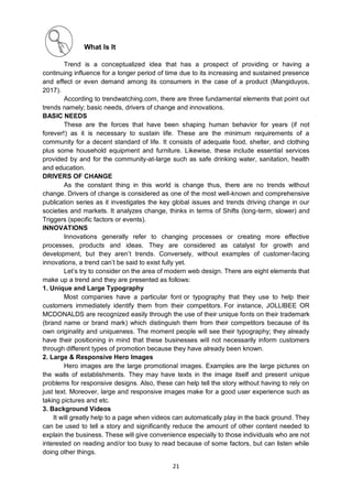 21
What Is It
Trend is a conceptualized idea that has a prospect of providing or having a
continuing influence for a longer period of time due to its increasing and sustained presence
and effect or even demand among its consumers in the case of a product (Mangiduyos,
2017).
According to trendwatching.com, there are three fundamental elements that point out
trends namely; basic needs, drivers of change and innovations.
BASIC NEEDS
These are the forces that have been shaping human behavior for years (if not
forever!) as it is necessary to sustain life. These are the minimum requirements of a
community for a decent standard of life. It consists of adequate food, shelter, and clothing
plus some household equipment and furniture. Likewise, these include essential services
provided by and for the community-at-large such as safe drinking water, sanitation, health
and education.
DRIVERS OF CHANGE
As the constant thing in this world is change thus, there are no trends without
change. Drivers of change is considered as one of the most well-known and comprehensive
publication series as it investigates the key global issues and trends driving change in our
societies and markets. It analyzes change, thinks in terms of Shifts (long-term, slower) and
Triggers (specific factors or events).
INNOVATIONS
Innovations generally refer to changing processes or creating more effective
processes, products and ideas. They are considered as catalyst for growth and
development, but they aren’t trends. Conversely, without examples of customer-facing
innovations, a trend can’t be said to exist fully yet.
Let’s try to consider on the area of modern web design. There are eight elements that
make up a trend and they are presented as follows:
1. Unique and Large Typography
Most companies have a particular font or typography that they use to help their
customers immediately identify them from their competitors. For instance, JOLLIBEE OR
MCDONALDS are recognized easily through the use of their unique fonts on their trademark
(brand name or brand mark) which distinguish them from their competitors because of its
own originality and uniqueness. The moment people will see their typography; they already
have their positioning in mind that these businesses will not necessarily inform customers
through different types of promotion because they have already been known.
2. Large & Responsive Hero Images
Hero images are the large promotional images. Examples are the large pictures on
the walls of establishments. They may have texts in the image itself and present unique
problems for responsive designs. Also, these can help tell the story without having to rely on
just text. Moreover, large and responsive images make for a good user experience such as
taking pictures and etc.
3. Background Videos
It will greatly help to a page when videos can automatically play in the back ground. They
can be used to tell a story and significantly reduce the amount of other content needed to
explain the business. These will give convenience especially to those individuals who are not
interested on reading and/or too busy to read because of some factors, but can listen while
doing other things.
 