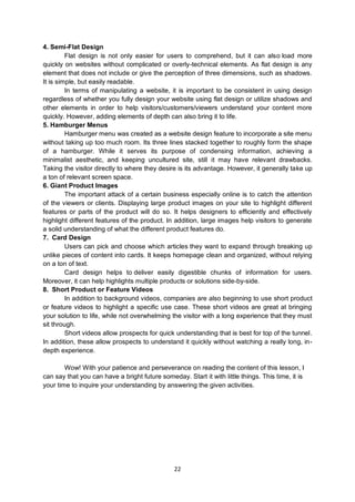 22
4. Semi-Flat Design
Flat design is not only easier for users to comprehend, but it can also load more
quickly on websites without complicated or overly-technical elements. As flat design is any
element that does not include or give the perception of three dimensions, such as shadows.
It is simple, but easily readable.
In terms of manipulating a website, it is important to be consistent in using design
regardless of whether you fully design your website using flat design or utilize shadows and
other elements in order to help visitors/customers/viewers understand your content more
quickly. However, adding elements of depth can also bring it to life.
5. Hamburger Menus
Hamburger menu was created as a website design feature to incorporate a site menu
without taking up too much room. Its three lines stacked together to roughly form the shape
of a hamburger. While it serves its purpose of condensing information, achieving a
minimalist aesthetic, and keeping uncultured site, still it may have relevant drawbacks.
Taking the visitor directly to where they desire is its advantage. However, it generally take up
a ton of relevant screen space.
6. Giant Product Images
The important attack of a certain business especially online is to catch the attention
of the viewers or clients. Displaying large product images on your site to highlight different
features or parts of the product will do so. It helps designers to efficiently and effectively
highlight different features of the product. In addition, large images help visitors to generate
a solid understanding of what the different product features do.
7. Card Design
Users can pick and choose which articles they want to expand through breaking up
unlike pieces of content into cards. It keeps homepage clean and organized, without relying
on a ton of text.
Card design helps to deliver easily digestible chunks of information for users.
Moreover, it can help highlights multiple products or solutions side-by-side.
8. Short Product or Feature Videos
In addition to background videos, companies are also beginning to use short product
or feature videos to highlight a specific use case. These short videos are great at bringing
your solution to life, while not overwhelming the visitor with a long experience that they must
sit through.
Short videos allow prospects for quick understanding that is best for top of the tunnel.
In addition, these allow prospects to understand it quickly without watching a really long, in-
depth experience.
Wow! With your patience and perseverance on reading the content of this lesson, I
can say that you can have a bright future someday. Start it with little things. This time, it is
your time to inquire your understanding by answering the given activities.
 