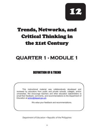 iii
Trends, Networks, and
Critical Thinking in
the 21st Century
QUARTER 1 - MODULE 1
DEFINITION OF A TREND
Department of Education • Republic of the Philippines
12
/1
This instructional material was collaboratively developed and
reviewed by educators from public and private schools, colleges, and/or
universities. We encourage teachers and other education stakeholders to
email their feedback, comments, and recommendations to the Department of
Education at action@deped.gov.ph.
We value your feedback and recommendations.
 
