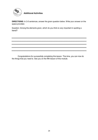 24
Additional Activities
DIRECTIONS: In 3-5 sentences, answer the given question below. Write your answer on the
space provided.
Question: Among the elements given, which do you think is very important in spotting a
trend?
Congratulations for successfully completing this lesson. This time, you can now do
the things that you need to. See you on the fifth lesson of this module.
 