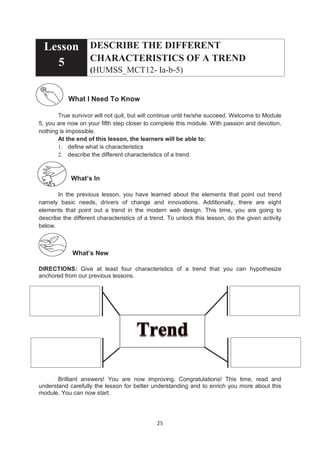 25
Lesson
5
DESCRIBE THE DIFFERENT
CHARACTERISTICS OF A TREND
(HUMSS_MCT12- Ia-b-5)
What I Need To Know
True survivor will not quit, but will continue until he/she succeed. Welcome to Module
5, you are now on your fifth step closer to complete this module. With passion and devotion,
nothing is impossible.
At the end of this lesson, the learners will be able to:
1. define what is characteristics
2. describe the different characteristics of a trend.
What’s In
In the previous lesson, you have learned about the elements that point out trend
namely basic needs, drivers of change and innovations. Additionally, there are eight
elements that point out a trend in the modern web design. This time, you are going to
describe the different characteristics of a trend. To unlock this lesson, do the given activity
below.
What’s New
DIRECTIONS: Give at least four characteristics of a trend that you can hypothesize
anchored from our previous lessons.
Brilliant answers! You are now improving. Congratulations! This time, read and
understand carefully the lesson for better understanding and to enrich you more about this
module. You can now start.
 