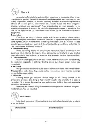 26
What Is It
As a pattern of gradual change in condition, output, and or process trend has its own
characteristics. Merriam Webster dictionary defines characteristic as a distinguishing trait,
quality, or property. However, in business dictionary it means ―a distinguishing feature or
attribute of an item, person, phenomenon, etc., usually divided into three categories:
physical, functional, and operational.‖ Thus, characteristics are what separate you or
something from others. It pinpoints the mark of uniqueness of someone or something. This
time, let us apply the five (5) characteristics which used by the professionals in fashion
design skills.
1. Innovation
Even if you are trying to imitate a popular style, be sure to always bring something
new when designing. Because no matter how consistent or repurposed a popular fashion or
trend might be, always remember that something will replace it. But, the moment you add
something personalized (own touch) to it, it might distract the present trend and will be the
next trend. Change is constant, remember?
2. Brand consistency
Brand positioning means you are going to place your product or service in your
customers’ mind. Attaining this requires brand consistency and loyalty to all your creative
designs in order for your customers to remember what separates you from your competitors.
3. Outerwear-ability
Outwear is very popular in every cool season. Ability to wear is well appreciated by
the customers especially in clothing. Creating simple but elegant design makes you
presentable.
4. Versatility
Design versatile fashions for every season continuously done with outwear ability.
They spend less on the things they acquire. Making your audience happy means a challenge
on your fashion design ability.
5. Simplicity
Creating simple yet innovative fashion design is like setting yourself up for
professional progress. One thing is that versatility usually calls simplicity. It is easy to
remember if it is simple. Empowering your audience and building does not necessarily
expensive. Make it simple.
Well done! You are now ready to answer the following activities. Do it with a diligent
mind and heart. You can now start.
What’s More
Let’s check your memory. Enumerate and describe the five characteristics of a trend
in fashion design.
Characteristic Describe/Explain
1.
 