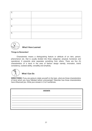 27
2.
3.
4.
5.
What I Have Learned
Things to Remember!
Characteristic means a distinguishing feature or attribute of an item, person,
phenomenon etc. that is usually divided into three categories: physical, functional, and
operational. It pinpoints what separates something from others. There are five (5)
characteristics of a trend in the area of fashion design namely; innovation, brand
consistency, outwear-ability, versatility and simplicity.
What I Can Do
DIRECTIONS: If you are going to relate yourself on the topic, what are those characteristics
of trend which you have followed before unknowingly? Describe how those characteristics
have influenced you. Write your answer in 3 to 5 sentences.
ANSWER
__________________________________________________________________________________
__________________________________________________________________________________
__________________________________________________________________________________
__________________________________________________________________________________
__________________________________________________________________________________
__________________________________________________________________________________
 