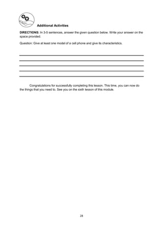 28
Additional Activities
DIRECTIONS: In 3-5 sentences, answer the given question below. Write your answer on the
space provided.
Question: Give at least one model of a cell phone and give its characteristics.
Congratulations for successfully completing this lesson. This time, you can now do
the things that you need to. See you on the sixth lesson of this module.
 