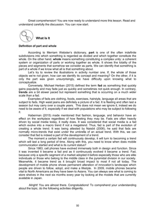 30
Great comprehension! You are now ready to understand more this lesson. Read and
understand carefully the discussion. You can now start.
What Is It
Definition of part and whole
According to Merriam Webster’s dictionary, part is one of the often indefinite
subdivisions into which something is regarded as divided and which together constitute the
whole. On the other hand, whole means something constituting a complex unity: a coherent
system or organization of parts or working together as whole. It shows the totality of the
pieces and segments that somehow we consider as parts. We can identify that something is
part of a whole if we know what all is that something about.
Let’s try to review the illustrations in activity number one. If, the whole of those
objects we’re not given, how can we identify its concept and meaning? On the other, if it is
only the part was given unsurprisingly, we have difficulty upon knowing what to
conceptualize.
Conversely, Michael Herban (2015) defined the term fad as something that quickly
gains popularity and may fade just as quickly and sometimes not quick enough. In contrary,
trends are a bit slower paced but represent something that is occurring on a much wider
scale than a fad.
Examples of fads are clothing, foods, exercises, hairstyle, language all areas that are
subject to fads. High waist jeans are definitely a picture of a fad. It is fleeting and often last a
season but may carry over a couple years. This does not mean we ignore it, indeed we do
need to be aware of it, especially if we deal with populations who may be subject to following
it.
Haberman (2015) made mentioned that fashion, language, and behavior have an
effect on the workplace regardless of how fleeting they may be. Fads are often heavily
driven by social media today, it really does. It was considered that social media is a fad
which evolve into a macro trend if not a megatrend. Thus, fad is part of the evolution of
creating a whole trend. It was being attested by Naisbit (2006), he said that fads are
normally micro-trends that exist under the umbrella of an actual trend. With this, we can
consider that fad is indeed a part of the development of a trend.
The moment a certain fad will continuously develop, it will turn to becoming a trend
which will last a long period of time. Along with this, you need to know when does mobile
communication started and what is its current status?
Since 1983, cell phones have evolved immensely both in design and function. Since
it was invented it became a fad and as it continuously evolved it became a trend. Fad,
because only a specific segment of a market adopted it before especially those who are elite
individuals or those who belong to the middle class in the pyramidal division in our society.
Meanwhile, it became trend as it brought broad impact to most if not all today. The
development of mobile phone shows permanent alteration of innovation’s landscape which
people are driven to follow, adopt, and make a lifestyle. In 2009, mobile phones became
vital to North Americans as they have been to Asians. You can always see what is coming to
store shelves in the next six months every year by looking at the models that are currently
available in Japan.
Alright! You are almost there. Congratulations! To comprehend your understanding
about the topic, do the following activities diligently.
 