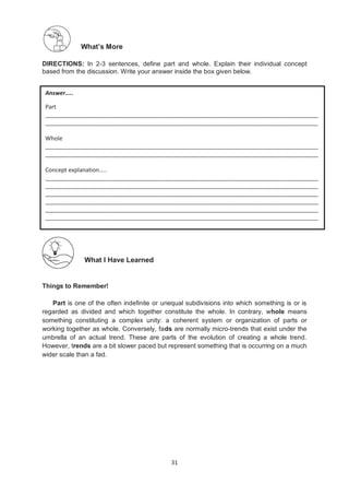 31
What’s More
DIRECTIONS: In 2-3 sentences, define part and whole. Explain their individual concept
based from the discussion. Write your answer inside the box given below.
What I Have Learned
Things to Remember!
Part is one of the often indefinite or unequal subdivisions into which something is or is
regarded as divided and which together constitute the whole. In contrary, whole means
something constituting a complex unity: a coherent system or organization of parts or
working together as whole. Conversely, fads are normally micro-trends that exist under the
umbrella of an actual trend. These are parts of the evolution of creating a whole trend.
However, trends are a bit slower paced but represent something that is occurring on a much
wider scale than a fad.
Answer…..
Part
_____________________________________________________________________________________
_____________________________________________________________________________________
Whole
_____________________________________________________________________________________
_____________________________________________________________________________________
Concept explanation…..
_____________________________________________________________________________________
_____________________________________________________________________________________
_____________________________________________________________________________________
_____________________________________________________________________________________
_____________________________________________________________________________________
_____________________________________________________________________________________
 