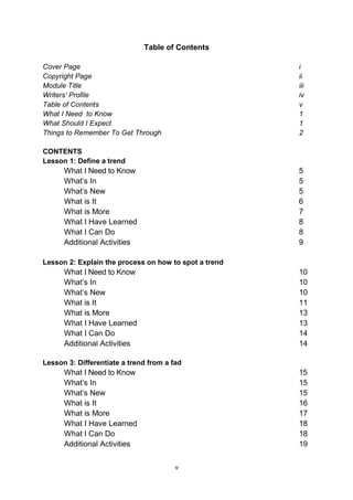 v
Table of Contents
Cover Page i
Copyright Page ii
Module Title iii
Writers’ Profile iv
Table of Contents v
What I Need to Know 1
What Should I Expect 1
Things to Remember To Get Through 2
CONTENTS
Lesson 1: Define a trend
What I Need to Know 5
What’s In 5
What’s New 5
What is It 6
What is More 7
What I Have Learned 8
What I Can Do 8
Additional Activities 9
Lesson 2: Explain the process on how to spot a trend
What I Need to Know 10
What’s In 10
What’s New 10
What is It 11
What is More 13
What I Have Learned 13
What I Can Do 14
Additional Activities 14
Lesson 3: Differentiate a trend from a fad
What I Need to Know 15
What’s In 15
What’s New 15
What is It 16
What is More 17
What I Have Learned 18
What I Can Do 18
Additional Activities 19
 