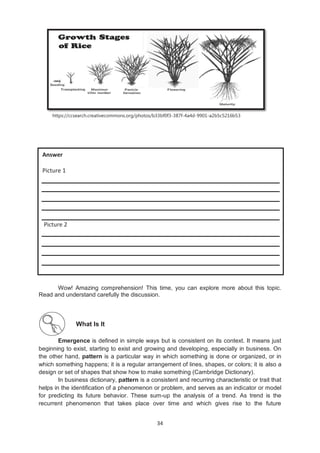34
https://ccsearch.creativecommons.org/photos/b33bf0f3-387f-4a4d-9901-a2b5c5216b53
Wow! Amazing comprehension! This time, you can explore more about this topic.
Read and understand carefully the discussion.
What Is It
Emergence is defined in simple ways but is consistent on its context. It means just
beginning to exist, starting to exist and growing and developing, especially in business. On
the other hand, pattern is a particular way in which something is done or organized, or in
which something happens; it is a regular arrangement of lines, shapes, or colors; it is also a
design or set of shapes that show how to make something (Cambridge Dictionary).
In business dictionary, pattern is a consistent and recurring characteristic or trait that
helps in the identification of a phenomenon or problem, and serves as an indicator or model
for predicting its future behavior. These sum-up the analysis of a trend. As trend is the
recurrent phenomenon that takes place over time and which gives rise to the future
Answer
Picture 1
Picture 2
 