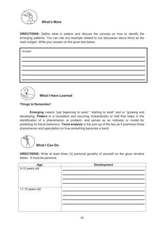 36
What’s More
DIRECTIONS: Define what is pattern and discuss the concept on how to identify the
emerging patterns. You can cite any example related to our discussion about trend as the
main subject. Write your answer on the given box below.
What I Have Learned
Things to Remember!
Emerging means ―just beginning to exist,‖ ―starting to exist‖ and or ―growing and
developing. Pattern is a consistent and recurring characteristic or trait that helps in the
identification of a phenomenon or problem, and serves as an indicator or model for
predicting its future behaviour. Trend analysis is the sum-up of the two as it examines those
phenomenon and speculation on how something becomes a trend.
What I Can Do
DIRECTIONS: Write at least three (3) personal growths of yourself on the given timeline
below. It must be personal.
Age Development
5-10 years old
11-15 years old
Answer
 