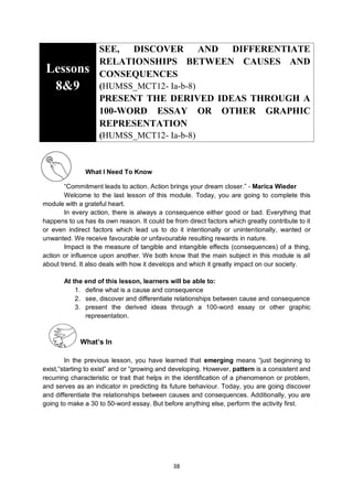 38
Lessons
8&9
SEE, DISCOVER AND DIFFERENTIATE
RELATIONSHIPS BETWEEN CAUSES AND
CONSEQUENCES
(HUMSS_MCT12- Ia-b-8)
PRESENT THE DERIVED IDEAS THROUGH A
100-WORD ESSAY OR OTHER GRAPHIC
REPRESENTATION
(HUMSS_MCT12- Ia-b-8)
What I Need To Know
―Commitment leads to action. Action brings your dream closer.‖ - Marica Wieder
Welcome to the last lesson of this module. Today, you are going to complete this
module with a grateful heart.
In every action, there is always a consequence either good or bad. Everything that
happens to us has its own reason. It could be from direct factors which greatly contribute to it
or even indirect factors which lead us to do it intentionally or unintentionally, wanted or
unwanted. We receive favourable or unfavourable resulting rewards in nature.
Impact is the measure of tangible and intangible effects (consequences) of a thing,
action or influence upon another. We both know that the main subject in this module is all
about trend. It also deals with how it develops and which it greatly impact on our society.
At the end of this lesson, learners will be able to:
1. define what is a cause and consequence
2. see, discover and differentiate relationships between cause and consequence
3. present the derived ideas through a 100-word essay or other graphic
representation.
What’s In
In the previous lesson, you have learned that emerging means ―just beginning to
exist,―starting to exist‖ and or ―growing and developing. However, pattern is a consistent and
recurring characteristic or trait that helps in the identification of a phenomenon or problem,
and serves as an indicator in predicting its future behaviour. Today, you are going discover
and differentiate the relationships between causes and consequences. Additionally, you are
going to make a 30 to 50-word essay. But before anything else, perform the activity first.
 