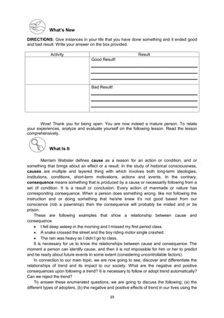 39
What’s New
DIRECTIONS: Give instances in your life that you have done something and it ended good
and bad result. Write your answer on the box provided.
Activity Result
Good Result!
Bad Result!
Wow! Thank you for being open. You are now indeed a mature person. To relate
your experiences, analyze and evaluate yourself on the following lesson. Read the lesson
comprehensively.
What Is It
Merriam Webster defines cause as a reason for an action or condition, and or
something that brings about an effect or a result. In the study of historical consciousness,
causes are multiple and layered thing with which involves both long-term ideologies,
institutions, conditions, short-term motivations, actions and events. In the contrary,
consequence means something that is produced by a cause or necessarily following from a
set of condition. It is a result or conclusion. Every action of manmade or nature has
corresponding consequence. When a person does something wrong, like not following the
instruction and or doing something that he/she knew it’s not good based from our
conscience (rob a pawnshop) then the consequence will probably be misled and or be
prison.
These are following examples that show a relationship between cause and
consequence.
 I fell deep asleep in the morning and I missed my first period class.
 A snake crossed the street and the boy riding motor single crashed.
 The rain was heavy so I didn’t go to class.
It is necessary for us to know the relationships between cause and consequence. The
moment a person can identify cause, and then it is not impossible for him or her to predict
and be ready about future events to some extent (considering uncontrollable factors).
In connection to our main topic, we are now going to see, discover and differentiate the
relationships of trend and its impact to our society. What are the negative and positive
consequences upon following a trend? It is necessary to follow or adopt trend automatically?
Can we reject the trend?
To answer these enumerated questions, we are going to discuss the following; (a) the
different types of adopters, (b) the negative and positive effects of trend in our lives using the
 