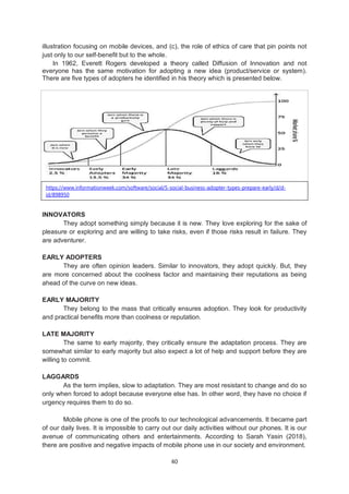 40
illustration focusing on mobile devices, and (c), the role of ethics of care that pin points not
just only to our self-benefit but to the whole.
In 1962, Everett Rogers developed a theory called Diffusion of Innovation and not
everyone has the same motivation for adopting a new idea (product/service or system).
There are five types of adopters he identified in his theory which is presented below.
INNOVATORS
They adopt something simply because it is new. They love exploring for the sake of
pleasure or exploring and are willing to take risks, even if those risks result in failure. They
are adventurer.
EARLY ADOPTERS
They are often opinion leaders. Similar to innovators, they adopt quickly. But, they
are more concerned about the coolness factor and maintaining their reputations as being
ahead of the curve on new ideas.
EARLY MAJORITY
They belong to the mass that critically ensures adoption. They look for productivity
and practical benefits more than coolness or reputation.
LATE MAJORITY
The same to early majority, they critically ensure the adaptation process. They are
somewhat similar to early majority but also expect a lot of help and support before they are
willing to commit.
LAGGARDS
As the term implies, slow to adaptation. They are most resistant to change and do so
only when forced to adopt because everyone else has. In other word, they have no choice if
urgency requires them to do so.
Mobile phone is one of the proofs to our technological advancements. It became part
of our daily lives. It is impossible to carry out our daily activities without our phones. It is our
avenue of communicating others and entertainments. According to Sarah Yasin (2018),
there are positive and negative impacts of mobile phone use in our society and environment.
https://www.informationweek.com/software/social/5-social-business-adopter-types-prepare-early/d/d-
id/898950
 