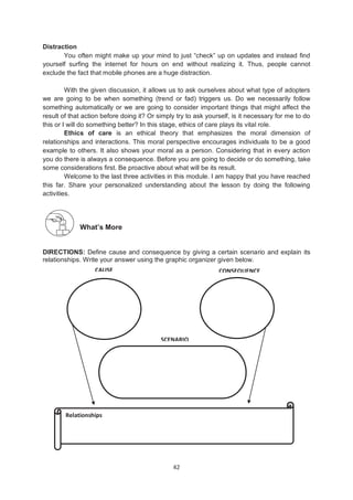 42
Distraction
You often might make up your mind to just ―check‖ up on updates and instead find
yourself surfing the internet for hours on end without realizing it. Thus, people cannot
exclude the fact that mobile phones are a huge distraction.
With the given discussion, it allows us to ask ourselves about what type of adopters
we are going to be when something (trend or fad) triggers us. Do we necessarily follow
something automatically or we are going to consider important things that might affect the
result of that action before doing it? Or simply try to ask yourself, is it necessary for me to do
this or I will do something better? In this stage, ethics of care plays its vital role.
Ethics of care is an ethical theory that emphasizes the moral dimension of
relationships and interactions. This moral perspective encourages individuals to be a good
example to others. It also shows your moral as a person. Considering that in every action
you do there is always a consequence. Before you are going to decide or do something, take
some considerations first. Be proactive about what will be its result.
Welcome to the last three activities in this module. I am happy that you have reached
this far. Share your personalized understanding about the lesson by doing the following
activities.
What’s More
DIRECTIONS: Define cause and consequence by giving a certain scenario and explain its
relationships. Write your answer using the graphic organizer given below.
Relationships
CAUSE CONSEQUENCE
SCENARIO
 