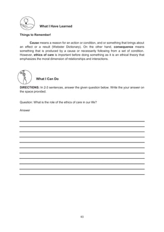 43
What I Have Learned
Things to Remember!
Cause means a reason for an action or condition, and or something that brings about
an effect or a result (Webster Dictionary). On the other hand, consequence means
something that is produced by a cause or necessarily following from a set of condition.
However, ethics of care is important before doing something as it is an ethical theory that
emphasizes the moral dimension of relationships and interactions.
What I Can Do
DIRECTIONS: In 2-3 sentences, answer the given question below. Write the your answer on
the space provided.
Question: What is the role of the ethics of care in our life?
Answer
 