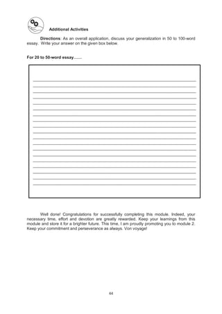 44
Additional Activities
Directions: As an overall application, discuss your generalization in 50 to 100-word
essay. Write your answer on the given box below.
For 20 to 50-word essay……
Well done! Congratulations for successfully completing this module. Indeed, your
necessary time, effort and devotion are greatly rewarded. Keep your learnings from this
module and store it for a brighter future. This time, I am proudly promoting you to module 2.
Keep your commitment and perseverance as always. Von voyage!
________________________________________________________________________________
________________________________________________________________________________
________________________________________________________________________________
________________________________________________________________________________
________________________________________________________________________________
________________________________________________________________________________
________________________________________________________________________________
________________________________________________________________________________
________________________________________________________________________________
________________________________________________________________________________
________________________________________________________________________________
________________________________________________________________________________
________________________________________________________________________________
________________________________________________________________________________
________________________________________________________________________________
________________________________________________________________________________
________________________________________________________________________________
________________________________________________________________________________
________________________________________________________________________________
 