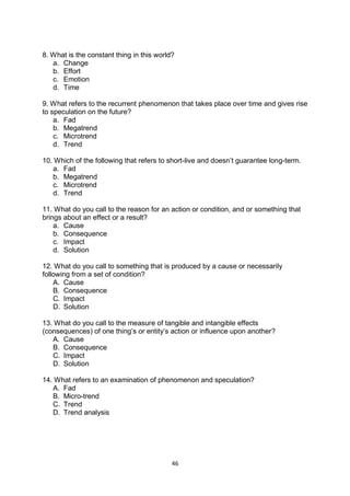 46
8. What is the constant thing in this world?
a. Change
b. Effort
c. Emotion
d. Time
9. What refers to the recurrent phenomenon that takes place over time and gives rise
to speculation on the future?
a. Fad
b. Megatrend
c. Microtrend
d. Trend
10. Which of the following that refers to short-live and doesn’t guarantee long-term.
a. Fad
b. Megatrend
c. Microtrend
d. Trend
11. What do you call to the reason for an action or condition, and or something that
brings about an effect or a result?
a. Cause
b. Consequence
c. Impact
d. Solution
12. What do you call to something that is produced by a cause or necessarily
following from a set of condition?
A. Cause
B. Consequence
C. Impact
D. Solution
13. What do you call to the measure of tangible and intangible effects
(consequences) of one thing’s or entity’s action or influence upon another?
A. Cause
B. Consequence
C. Impact
D. Solution
14. What refers to an examination of phenomenon and speculation?
A. Fad
B. Micro-trend
C. Trend
D. Trend analysis
 