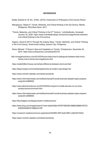 48
REFERENCES
Abella, Roberto D. M. Div., D.Min. (2016), Introduction to Philosophy of the Human Person
Mangiduyos, Gladys P. Trends, Networks, and Critical thinking in the 2st Century. Manila,
Philippines: REX Book Store, 2017.
―Trends, Networks, and Critical Thinking in the 21st
Century.‖ unlimitedbooks. Accessed
January 30, 2020. https://www.unlimitedbooksph.com/product-page/trends-networks-
and-critical-thinking-in-the-21st-century
Sygaco, Sonia B (2017).Through the looking Glass: Trends, Networks, and Critical Thinking
in the 21st Century. Great books trading, Quezon City, Philippines.
Noice, Michael. ―5 Wyas to Spot and Capitalize on Trends.‖ Entrepreneur, November 24,
2015. https://www.entrepreneur.com/article/253101.
http://omegahrsolutions.com/2015/03/future-friday-how-to-distinguish-between-fads-micro-
trends-macro-trends-and-megatrends.html
https://cedarhillfarmhouse.com/whats-difference-between-trend-and-fad/
https://blog.hubspot.com/marketing/elements-of-modern-web-design-list
https://www.merriam-webster.com/dictionary/whole
https://www.informationweek.com/software/social/5-social-business-adopter-types-prepare-
early/d/d-id/898950
https://www.electronicslovers.com/2018/04/the-impact-of-mobile-devices-on-our-lives-
society-and-environment.html
https://www.informationweek.com/software/social/5-social-business-adopter-types-prepare-
early/d/d-id/898950
https://flauntdigital.com/blog/evolution-mobile-phones/
https://www.bing.com/images/search?view=detailV2&id=DF6F76EE6D168BE248B0610FCC
EAE64AA9ED4156&thid=OIP
https://ccsearch.creativecommons.org/photos/b33bf0f3-387f-4a4d-9901-a2b5c5216b53
https://www.merriam-webster.com/dictionary/whole
 