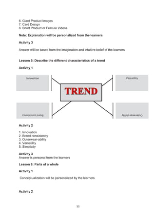 53
6. Giant Product Images
7. Card Design
8. Short Product or Feature Videos
Note: Explanation will be personalized from the learners
Activity 3
Answer will be based from the imagination and intuitive belief of the learners
Lesson 5: Describe the different characteristics of a trend
Activity 1
Activity 2
1. Innovation
2. Brand consistency
3. Outerwear-ability
4. Versatility
5. Simplicity
Activity 3
Answer is personal from the learners
Lesson 6: Parts of a whole
Activity 1
Conceptualization will be personalized by the learners
Activity 2
Innovation Versatility
Outerwear-ability
Brand
consistency
 