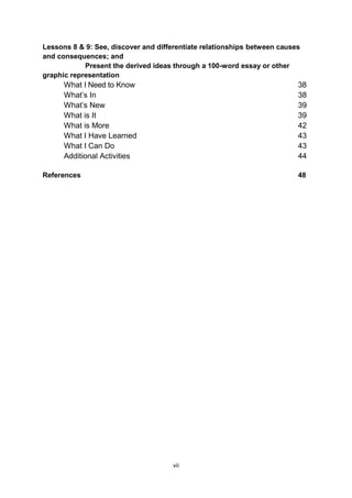 vii
Lessons 8 & 9: See, discover and differentiate relationships between causes
and consequences; and
Present the derived ideas through a 100-word essay or other
graphic representation
What I Need to Know 38
What’s In 38
What’s New 39
What is It 39
What is More 42
What I Have Learned 43
What I Can Do 43
Additional Activities 44
References 48
 