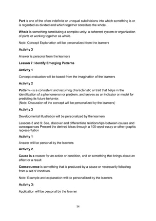 54
Part is one of the often indefinite or unequal subdivisions into which something is or
is regarded as divided and which together constitute the whole.
Whole is something constituting a complex unity: a coherent system or organization
of parts or working together as whole.
Note: Concept Explanation will be personalized from the learners
Activity 3
Answer is personal from the learners
Lesson 7: Identify Emerging Patterns
Activity 1
Concept evaluation will be based from the imagination of the learners
Activity 2
Pattern - is a consistent and recurring characteristic or trait that helps in the
identification of a phenomenon or problem, and serves as an indicator or model for
predicting its future behavior.
(Note: Discussion of the concept will be personalized by the learners)
Activity 3
Developmental illustration will be personalized by the learners
Lessons 8 and 9: See, discover and differentiate relationships between causes and
consequences Present the derived ideas through a 100-word essay or other graphic
representation
Activity 1
Answer will be personal by the learners
Activity 2
Cause is a reason for an action or condition, and or something that brings about an
effect or a result
Consequence is something that is produced by a cause or necessarily following
from a set of condition.
Note: Example and explanation will be personalized by the learners
Activity 3:
Application will be personal by the learner
 