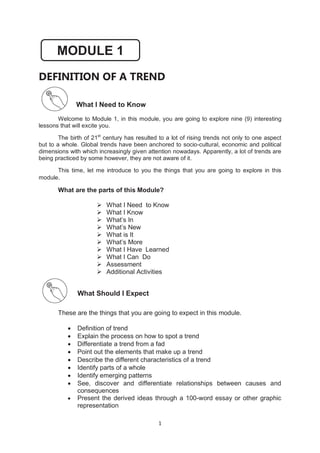 1
DEFINITION OF A TREND
What I Need to Know
Welcome to Module 1, in this module, you are going to explore nine (9) interesting
lessons that will excite you.
The birth of 21st
century has resulted to a lot of rising trends not only to one aspect
but to a whole. Global trends have been anchored to socio-cultural, economic and political
dimensions with which increasingly given attention nowadays. Apparently, a lot of trends are
being practiced by some however, they are not aware of it.
This time, let me introduce to you the things that you are going to explore in this
module.
What are the parts of this Module?
 What I Need to Know
 What I Know
 What’s In
 What’s New
 What is It
 What’s More
 What I Have Learned
 What I Can Do
 Assessment
 Additional Activities
What Should I Expect
These are the things that you are going to expect in this module.
 Definition of trend
 Explain the process on how to spot a trend
 Differentiate a trend from a fad
 Point out the elements that make up a trend
 Describe the different characteristics of a trend
 Identify parts of a whole
 Identify emerging patterns
 See, discover and differentiate relationships between causes and
consequences
 Present the derived ideas through a 100-word essay or other graphic
representation
MODULE 1
 