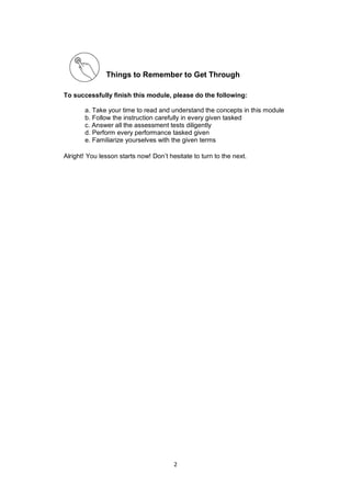 2
Things to Remember to Get Through
To successfully finish this module, please do the following:
a. Take your time to read and understand the concepts in this module
b. Follow the instruction carefully in every given tasked
c. Answer all the assessment tests diligently
d. Perform every performance tasked given
e. Familiarize yourselves with the given terms
Alright! You lesson starts now! Don’t hesitate to turn to the next.
 