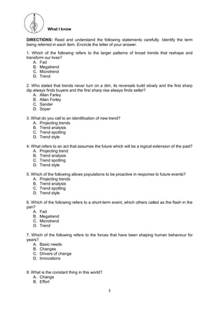 3
What I know
DIRECTIONS: Read and understand the following statements carefully. Identify the term
being referred in each item. Encircle the letter of your answer.
1. Which of the following refers to the larger patterns of broad trends that reshape and
transform our lives?
A. Fad
B. Megatrend
C. Microtrend
D. Trend
2. Who stated that trends never turn on a dim, its reversals build slowly and the first sharp
dip always finds buyers and the first sharp rise always finds seller?
A. Allan Farley
B. Allan Forley
C. Sander
D. Soper
3. What do you call to an identification of new trend?
A. Projecting trends
B. Trend analysis
C. Trend spotting
D. Trend style
4. What refers to an act that assumes the future which will be a logical extension of the past?
A. Projecting trend
B. Trend analysis
C. Trend spotting
D. Trend style
5. Which of the following allows populations to be proactive in response to future events?
A. Projecting trends
B. Trend analysis
C. Trend spotting
D. Trend style
6. Which of the following refers to a short-term event, which others called as the flash in the
pan?
A. Fad
B. Megatrend
C. Microtrend
D. Trend
7. Which of the following refers to the forces that have been shaping human behaviour for
years?
A. Basic needs
B. Changes
C. Drivers of change
D. Innovations
8. What is the constant thing in this world?
A. Change
B. Effort
 