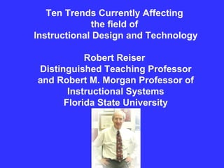 Ten Trends Currently Affecting  the field of  Instructional Design and Technology Robert Reiser  Distinguished Teaching Professor and Robert M. Morgan Professor of Instructional Systems Florida State University 