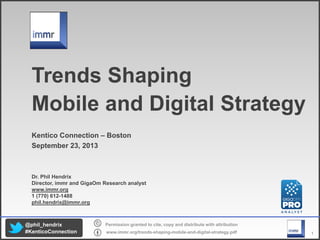 1
Permission granted to cite, copy and distribute with attribution
www.immr.org/trends shaping mobile and digital strategy.pdf
@phil_hendrix
#KenticoConnection
Trends Shaping
Mobile and Digital Strategy
Kentico Connection – Boston
September 23, 2013
Dr. Phil Hendrix
Director, immr and GigaOm Research analyst
www.immr.org
1 (770) 612 1488
phil.hendrix@immr.org
 