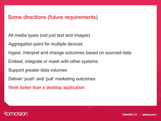 Some directions (future requirements)
All media types (not just text and images)
Aggregation point for multiple devices
Ingest, interpret and change outcomes based on sourced data
Embed, integrate or mash with other systems
Support greater data volumes
Deliver ‘push’ and ‘pull’ marketing outcomes
Work better than a desktop application.
 