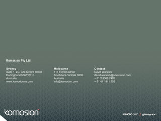 Sydney
Suite 1, LG, 32a Oxford Street
Darlinghurst NSW 2010
Australia
www.komodocms.com
Contact
David Warwick
david.warwick@komosion.com
+ 61 2 9368 7420
+ 61 411 411 555
Melbourne
113 Ferrars Street
Southbank Victoria 3006
Australia
info@komosion.com
Komosion Pty Ltd
 