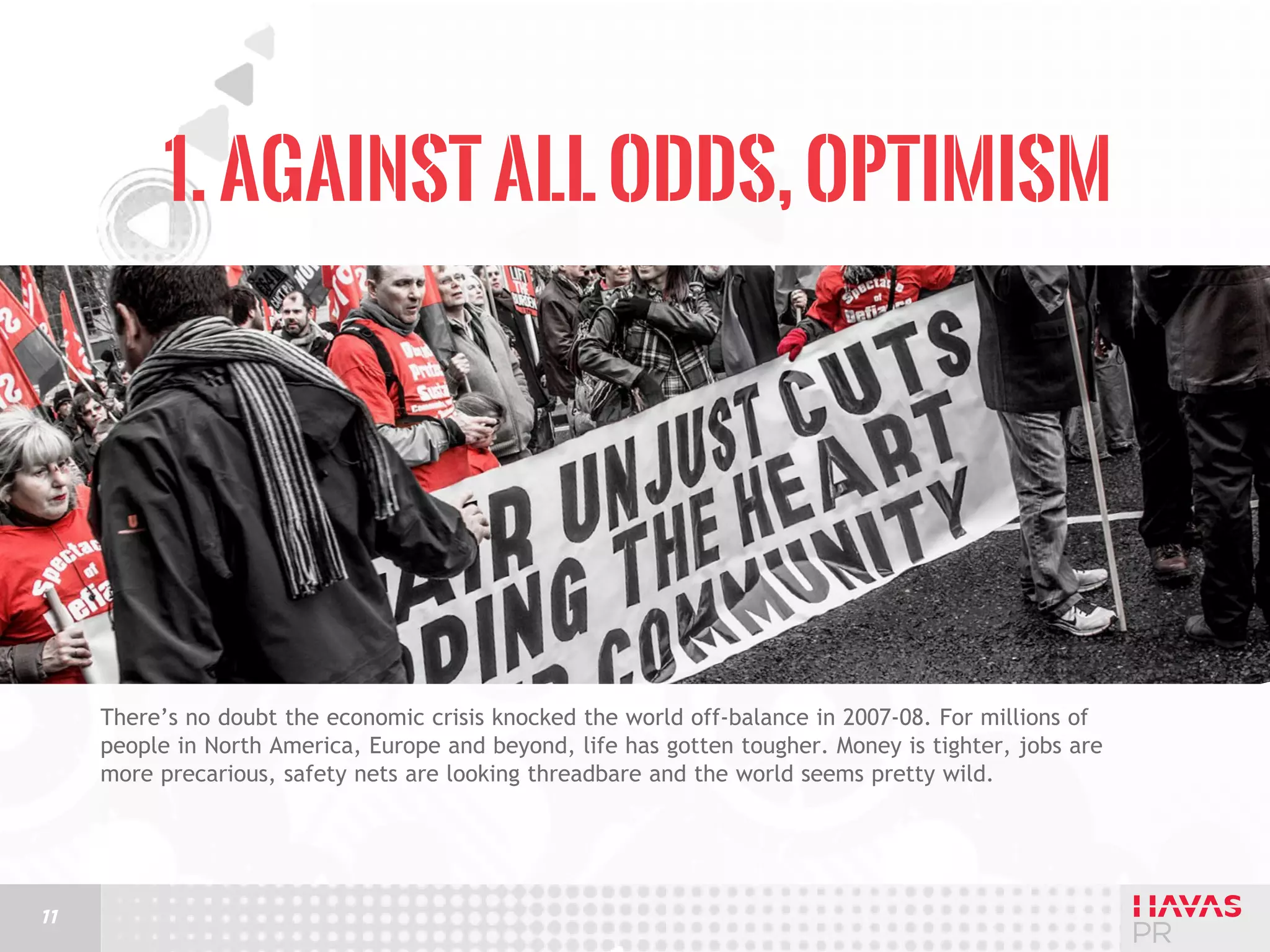 1. Against All Odds, Optimism

There’s no doubt the economic crisis knocked the world off-balance in 2007-08. For millions of
people in North America, Europe and beyond, life has gotten tougher. Money is tighter, jobs are
more precarious, safety nets are looking threadbare and the world seems pretty wild.

11

 